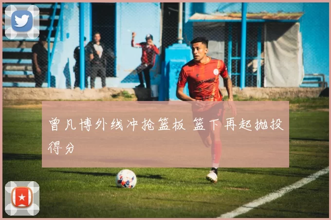 曾凡博外线冲抢篮板 篮下再起抛投得分