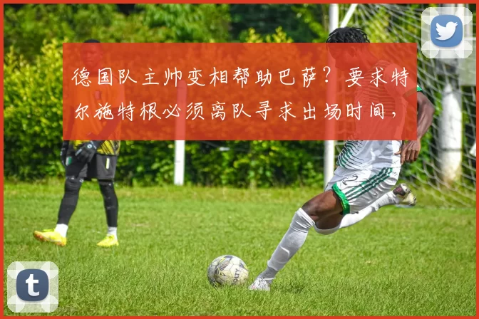 德国队主帅变相帮助巴萨？要求特尔施特根必须离队寻求出场时间，否则世界杯不带他