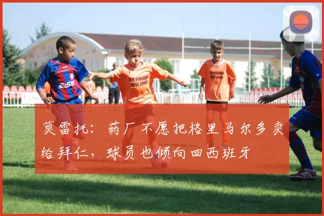 莫雷托：药厂不愿把格里马尔多卖给拜仁，球员也倾向回西班牙