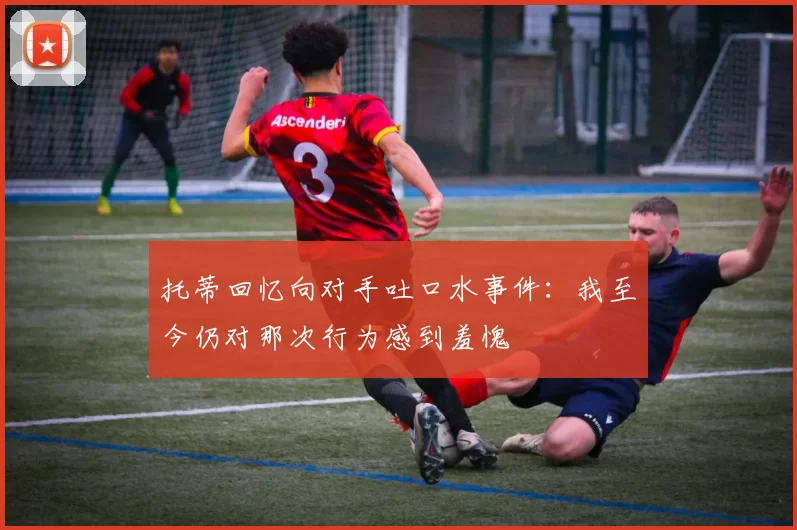 托蒂回忆向对手吐口水事件：我至今仍对那次行为感到羞愧