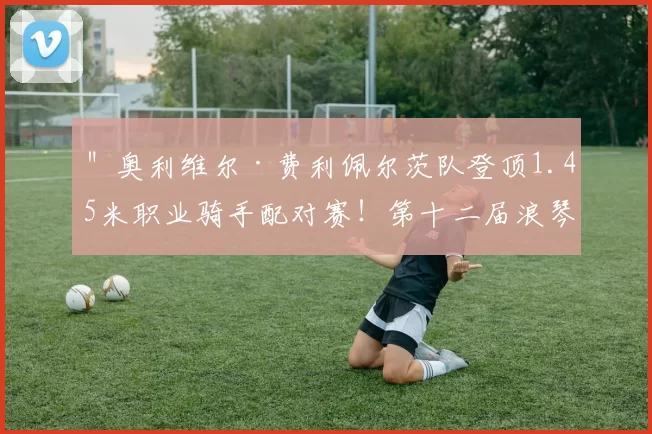 ＂奥利维尔·费利佩尔茨队登顶1.45米职业骑手配对赛！第十二届浪琴表北京国际马术大师赛高潮迭起