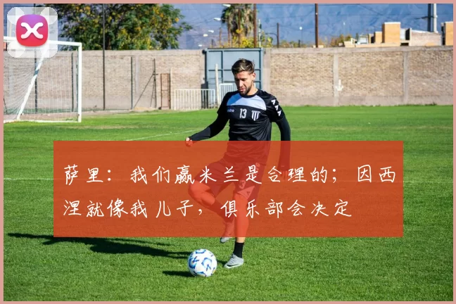 萨里：我们赢米兰是合理的；因西涅就像我儿子，俱乐部会决定