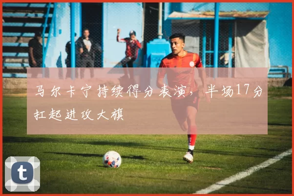 马尔卡宁持续得分表演，半场17分扛起进攻大旗