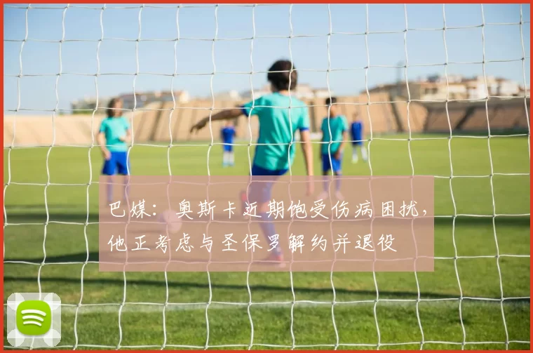 巴媒：奥斯卡近期饱受伤病困扰，他正考虑与圣保罗解约并退役