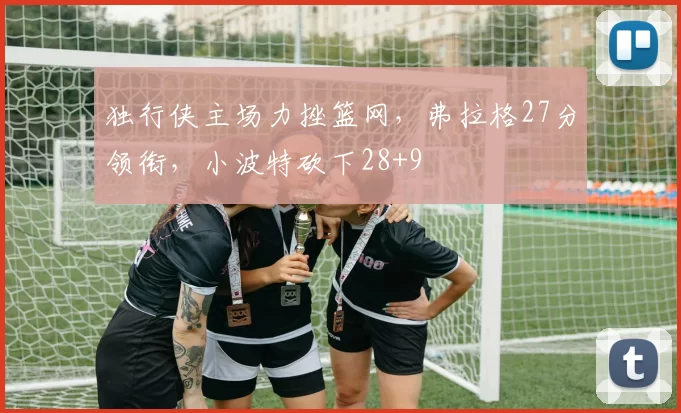 独行侠主场力挫篮网，弗拉格27分领衔，小波特砍下28+9