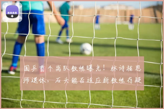 国乒首个离队教练曝光！林诗栋恩师退休，石头能否适应新教练存疑