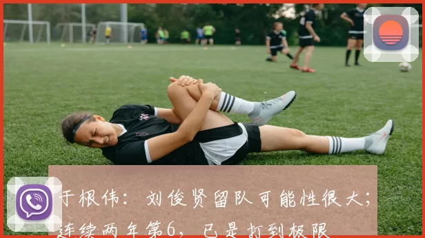 于根伟：刘俊贤留队可能性很大；连续两年第6，已是打到极限