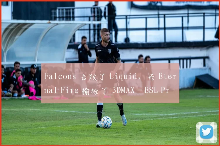 Falcons 击败了 Liquid，而 Eternal Fire 输给了 3DMAX - ESL Pro League 第21赛季第一天的结果