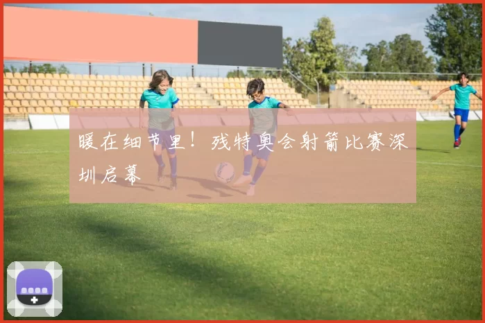 暖在细节里！残特奥会射箭比赛深圳启幕