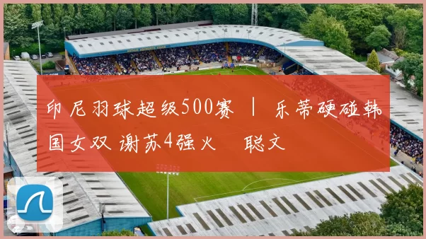 印尼羽球超级500赛 ｜ 乐蒂硬碰韩国女双 谢苏4强火併聪文