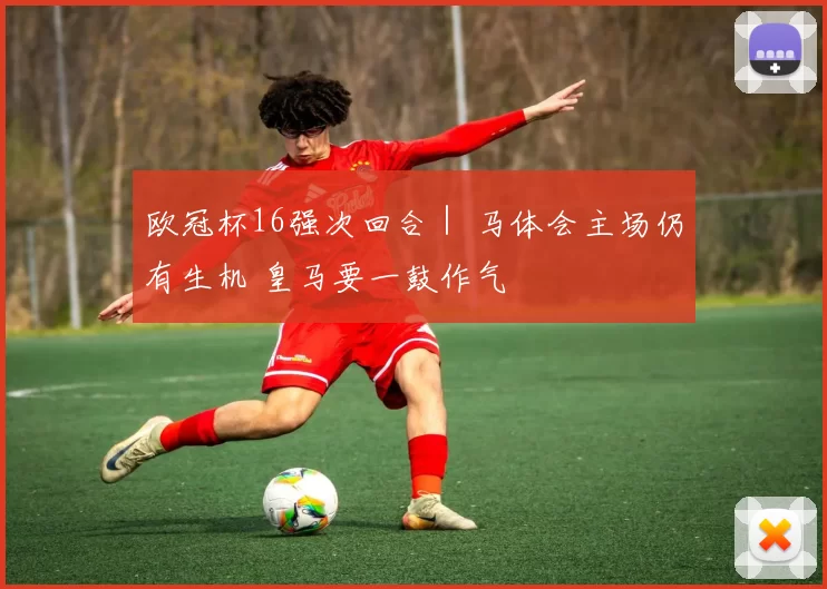 欧冠杯16强次回合｜ 马体会主场仍有生机 皇马要一鼓作气