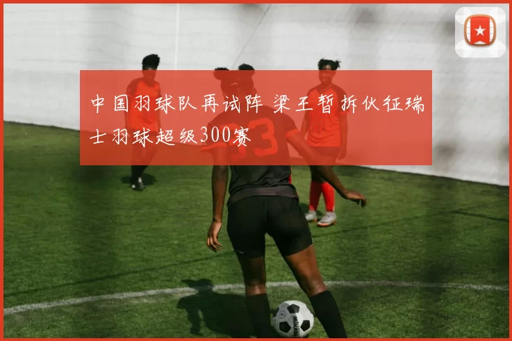 中国羽球队再试阵 梁王暂拆伙征瑞士羽球超级300赛