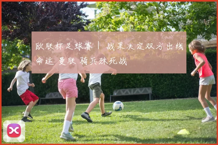 欧联杯足球赛｜ 战果决定双方出线命运 曼联 骑兵殊死战