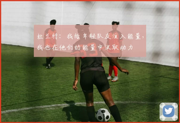 杜兰特：我给年轻队友注入能量，我也在他们的能量中汲取动力