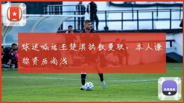 球迷喊话王楚淇执教曼联，本人谦称资历尚浅