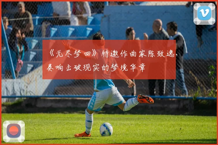 《无尽梦回》特邀作曲家陈致逸，奏响击破现实的梦境华章