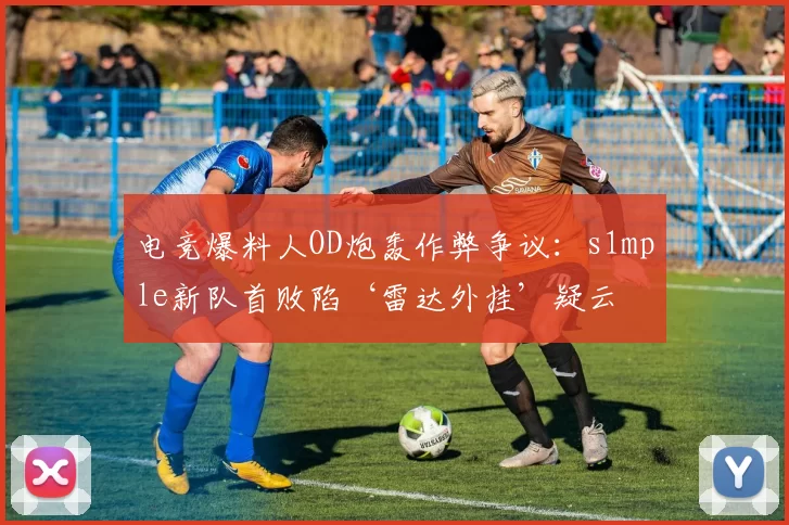 电竞爆料人OD炮轰作弊争议：s1mple新队首败陷‘雷达外挂’疑云
