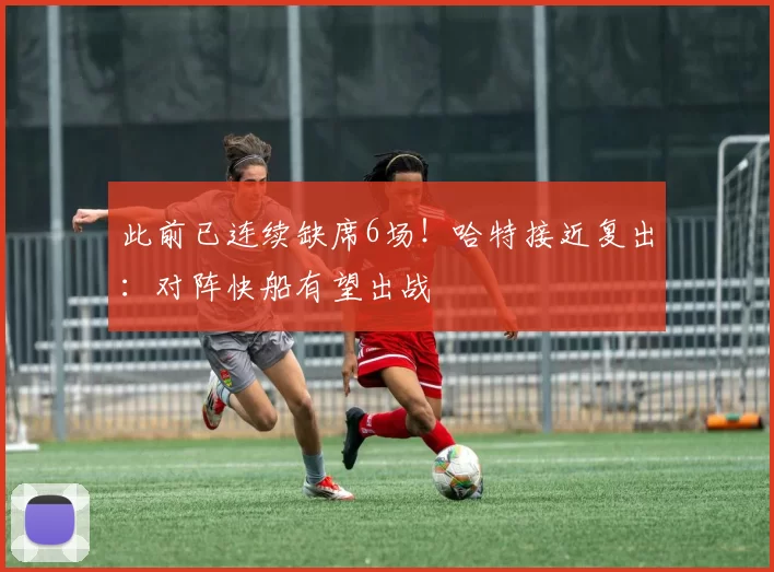 此前已连续缺席6场！哈特接近复出：对阵快船有望出战