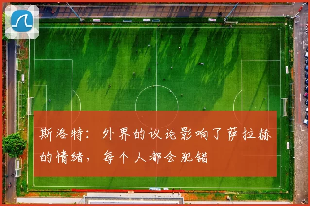 斯洛特：外界的议论影响了萨拉赫的情绪，每个人都会犯错