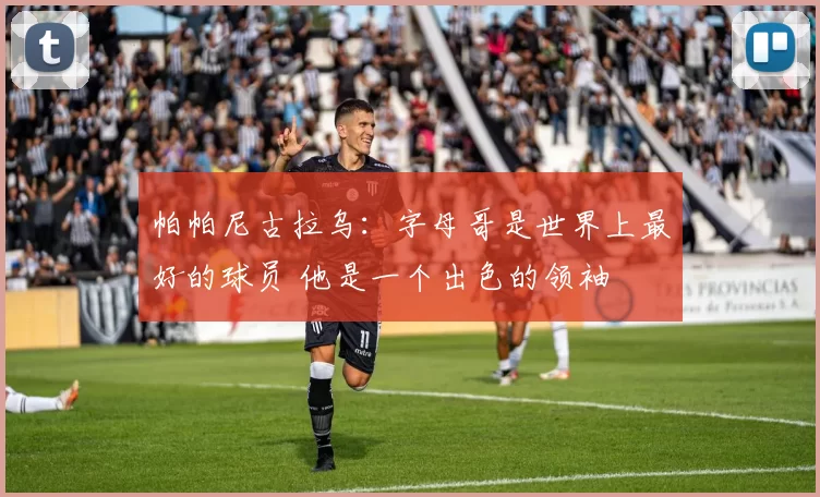 帕帕尼古拉乌：字母哥是世界上最好的球员 他是一个出色的领袖