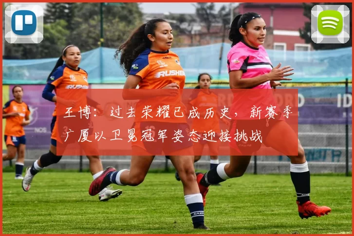 王博：过去荣耀已成历史，新赛季广厦以卫冕冠军姿态迎接挑战