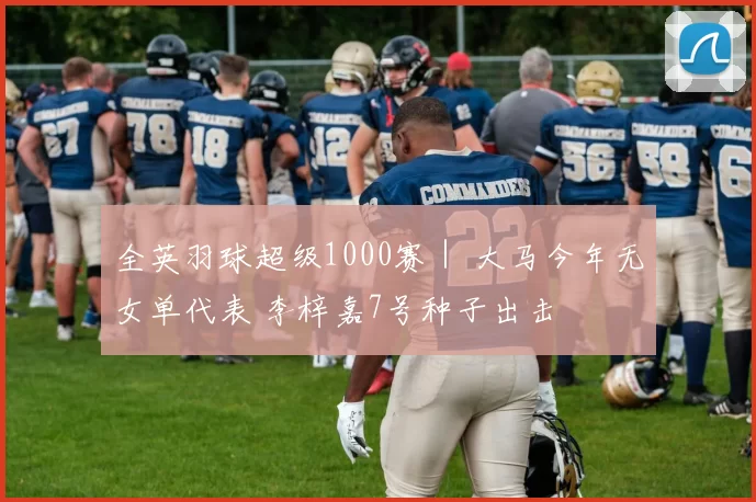 全英羽球超级1000赛｜ 大马今年无女单代表 李梓嘉7号种子出击