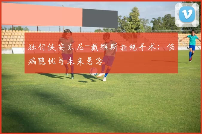 独行侠安东尼-戴维斯拒绝手术：伤病隐忧与未来悬念