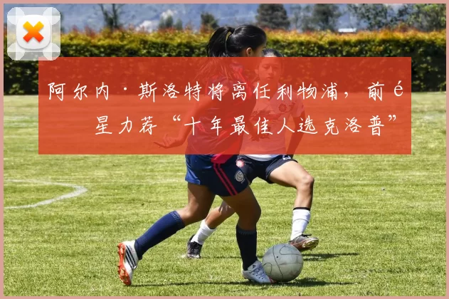 阿尔内·斯洛特将离任利物浦，前队星力荐“十年最佳人选克洛普”接任