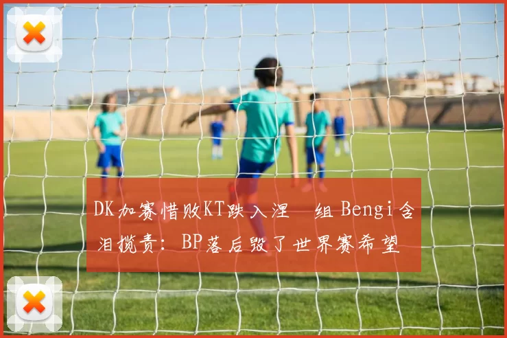 DK加赛惜败KT跌入涅槃组 Bengi含泪揽责：BP落后毁了世界赛希望